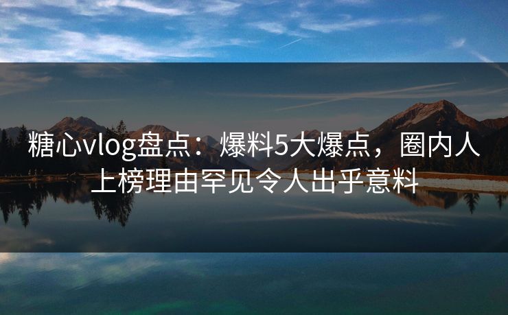 糖心vlog盘点：爆料5大爆点，圈内人上榜理由罕见令人出乎意料