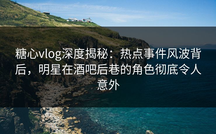 糖心vlog深度揭秘：热点事件风波背后，明星在酒吧后巷的角色彻底令人意外