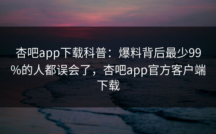 杏吧app下载科普：爆料背后最少99%的人都误会了，杏吧app官方客户端下载