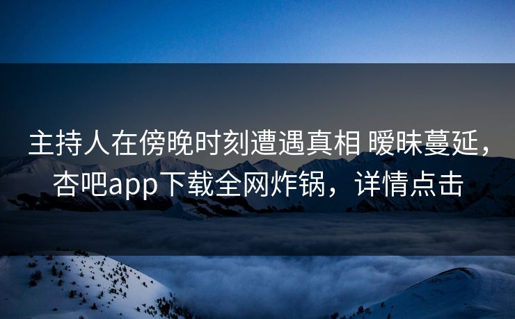 主持人在傍晚时刻遭遇真相 暧昧蔓延，杏吧app下载全网炸锅，详情点击