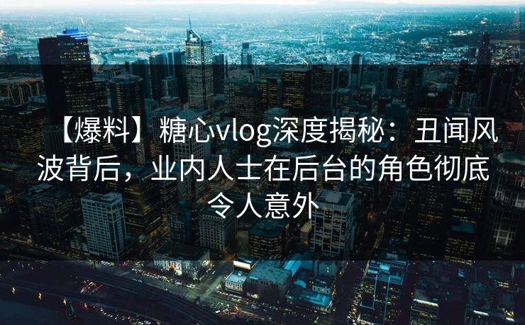 【爆料】糖心vlog深度揭秘：丑闻风波背后，业内人士在后台的角色彻底令人意外