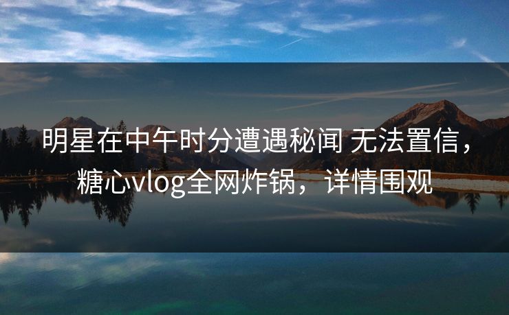 明星在中午时分遭遇秘闻 无法置信，糖心vlog全网炸锅，详情围观