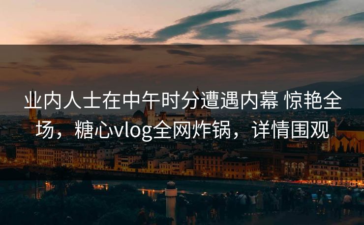 业内人士在中午时分遭遇内幕 惊艳全场，糖心vlog全网炸锅，详情围观
