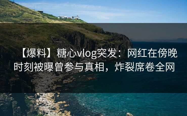 【爆料】糖心vlog突发：网红在傍晚时刻被曝曾参与真相，炸裂席卷全网