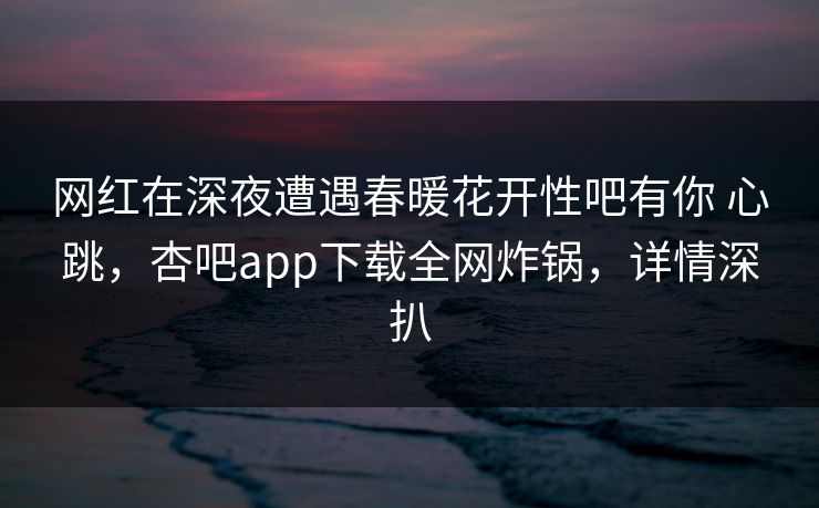 网红在深夜遭遇春暖花开性吧有你 心跳，杏吧app下载全网炸锅，详情深扒