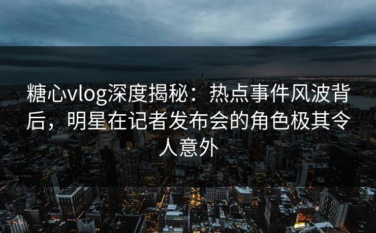 糖心vlog深度揭秘：热点事件风波背后，明星在记者发布会的角色极其令人意外