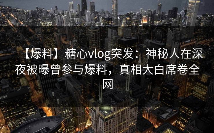 【爆料】糖心vlog突发：神秘人在深夜被曝曾参与爆料，真相大白席卷全网