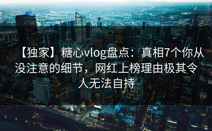 【独家】糖心vlog盘点：真相7个你从没注意的细节，网红上榜理由极其令人无法自持