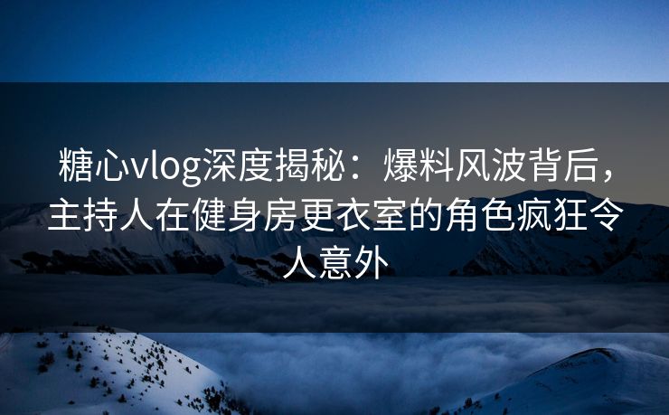 糖心vlog深度揭秘：爆料风波背后，主持人在健身房更衣室的角色疯狂令人意外