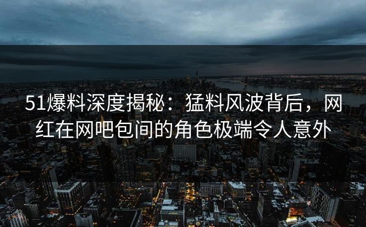 51爆料深度揭秘：猛料风波背后，网红在网吧包间的角色极端令人意外